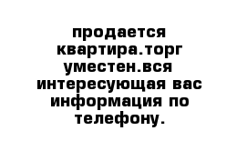 продается квартира.торг уместен.вся интересующая вас информация по телефону.